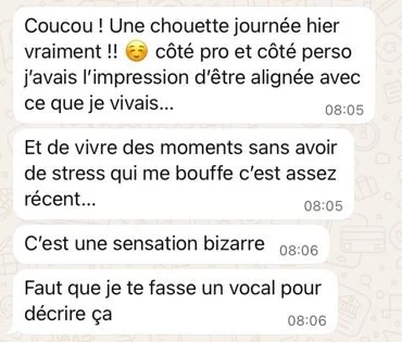 Message WhatsApp de Charlotte : « Une chouette journée hier vraiment !! Côté pro et côté perso, j'avais l'impression d'être alignée avec ce que je vivais… Et de vivre des moments sans avoir de stress qui me bouffe, c'est assez récent… C'est une sensation bizarre. Faut que je te fasse un vocal pour décrire ça »