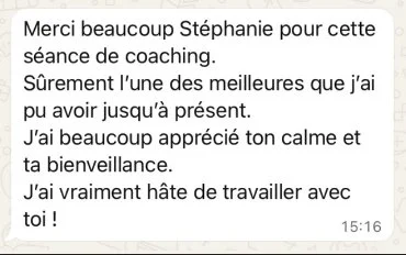 Message WhatsApp de Pauline : « Merci beaucoup Stéphanie pour cette séance de coaching. Sûrement l'une des meilleures que j'ai pu avoir jusqu'à présent. J'ai beaucoup apprécié ton calme et ta bienveillance. J'ai vraiment hâte de travailler avec toi ! »